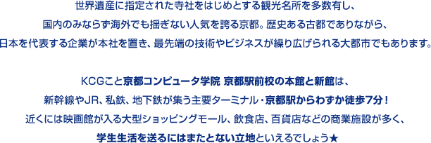 世界遺産に指定された寺社をはじめとする観光名所を多数有し、国内のみならず海外でも揺ぎない人気を誇る京都。歴史ある古都でありながら、日本を代表する企業が本社を置き、最先端の技術やビジネスが繰り広げられる大都市でもあります。KCGこと京都コンピュータ学院 京都駅前校の本館と新館は、新幹線やJR、私鉄、地下鉄が集う主要ターミナル・京都駅からわずか徒歩7分！近くには映画館が入る大型ショッピングモール、飲食店、百貨店などの商業施設が多く、学生生活を送るにはまたとない立地といえるでしょう★